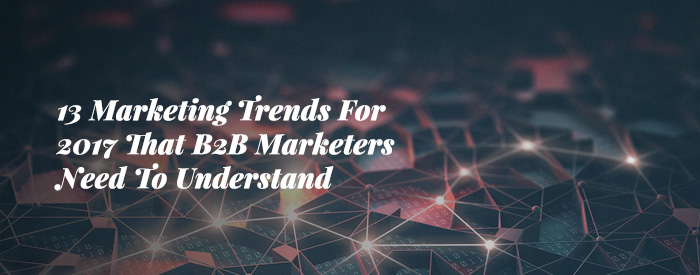 13 Marketing Trends For 2017 That B2B Marketers Need To Understand